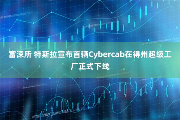 富深所 特斯拉宣布首辆Cybercab在得州超级工厂正式下线