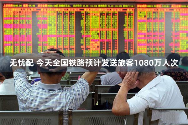 无忧配 今天全国铁路预计发送旅客1080万人次