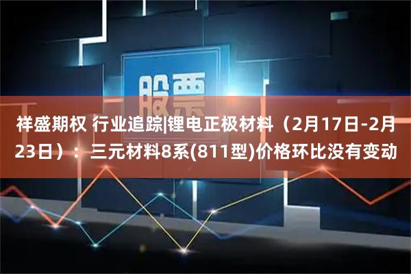 祥盛期权 行业追踪|锂电正极材料（2月17日-2月23日）：三元材料8系(811型)价格环比没有变动