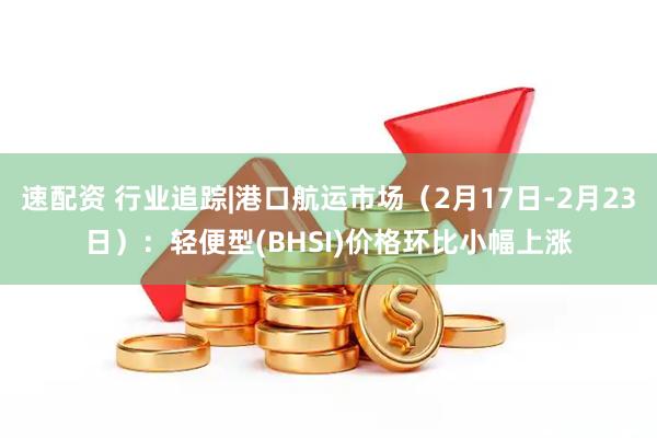 速配资 行业追踪|港口航运市场(2月17日-2月23日):轻便型(BHSI)价格环比小幅上涨