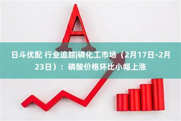 日斗优配 行业追踪|磷化工市场（2月17日-2月23日）：磷酸价格环比小幅上涨