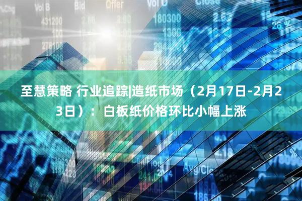 至慧策略 行业追踪|造纸市场（2月17日-2月23日）：白板纸价格环比小幅上涨