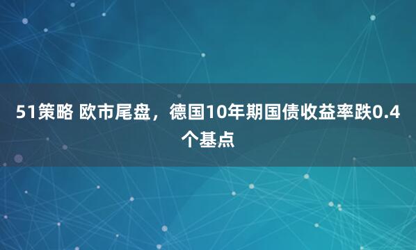 51策略 欧市尾盘，德国10年期国债收益率跌0.4个基点