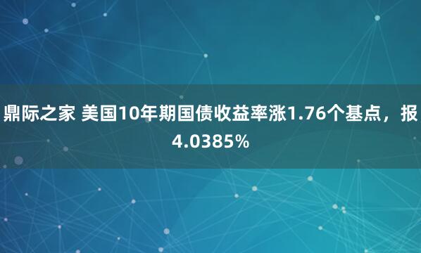 鼎际之家 美国10年期国债收益率涨1.76个基点，报4.0385%