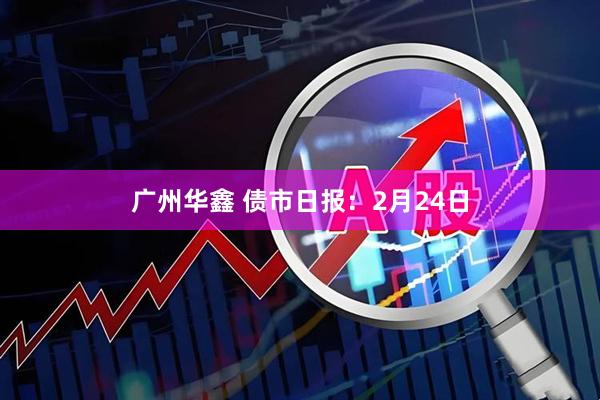 广州华鑫 债市日报：2月24日