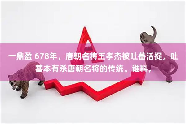 一鼎盈 678年，唐朝名将王孝杰被吐蕃活捉，吐蕃本有杀唐朝名将的传统。谁料，