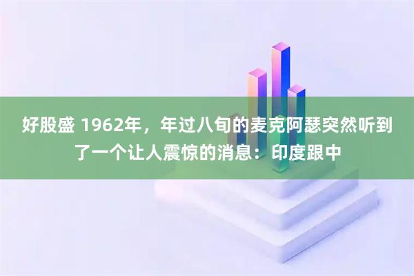 好股盛 1962年，年过八旬的麦克阿瑟突然听到了一个让人震惊的消息：印度跟中