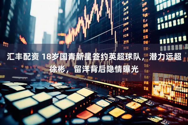 汇丰配资 18岁国青新星签约英超球队，潜力远超徐彬，留洋背后隐情曝光