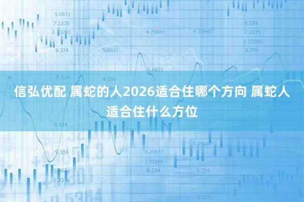 信弘优配 属蛇的人2026适合住哪个方向 属蛇人适合住什么方位