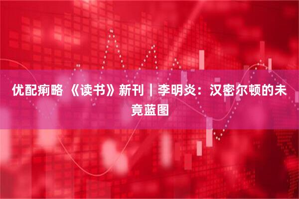 优配痢略 《读书》新刊｜李明炎：汉密尔顿的未竟蓝图