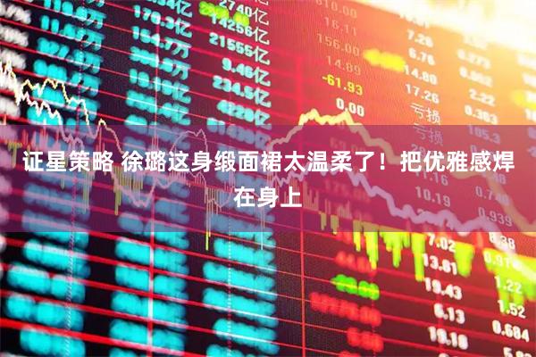 证星策略 徐璐这身缎面裙太温柔了！把优雅感焊在身上