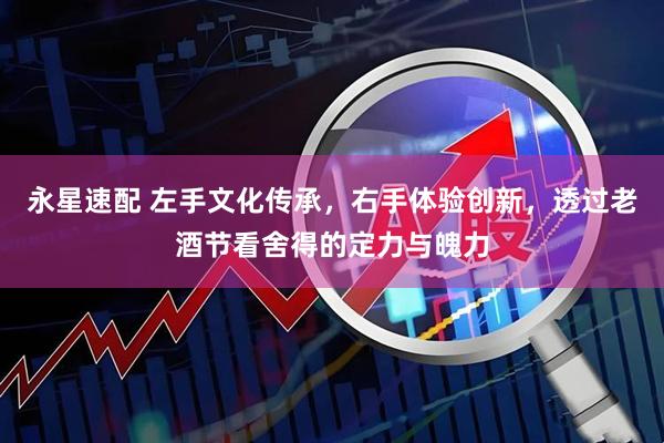 永星速配 左手文化传承，右手体验创新，透过老酒节看舍得的定力与魄力