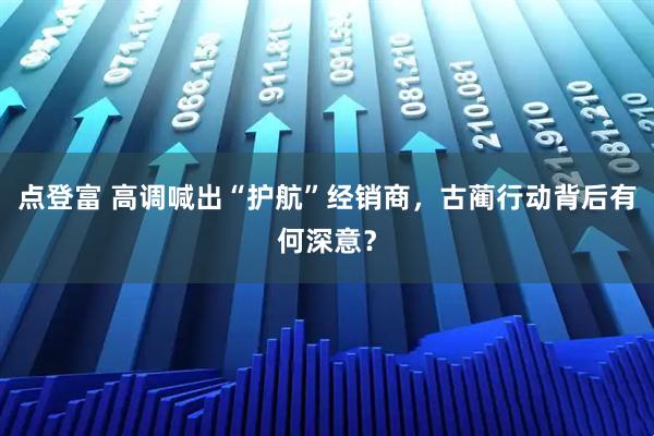 点登富 高调喊出“护航”经销商，古蔺行动背后有何深意？