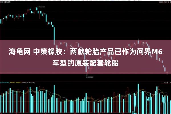 海龟网 中策橡胶：两款轮胎产品已作为问界M6车型的原装配套轮胎