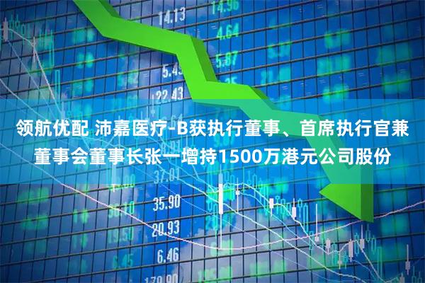 领航优配 沛嘉医疗-B获执行董事、首席执行官兼董事会董事长张一增持1500万港元公司股份