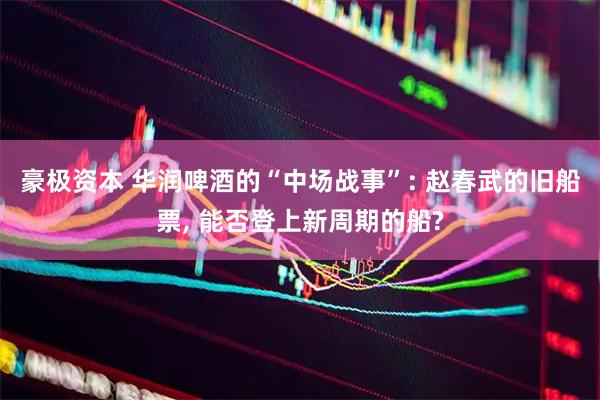 豪极资本 华润啤酒的“中场战事”: 赵春武的旧船票, 能否登上新周期的船?