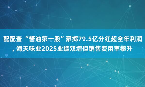 配配查 “酱油第一股”豪掷79.5亿分红超全年利润, 海天味业2025业绩双增但销售费用率攀升