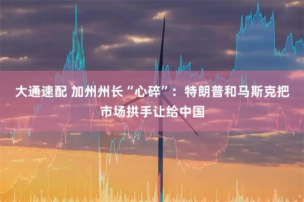 大通速配 加州州长“心碎”：特朗普和马斯克把市场拱手让给中国