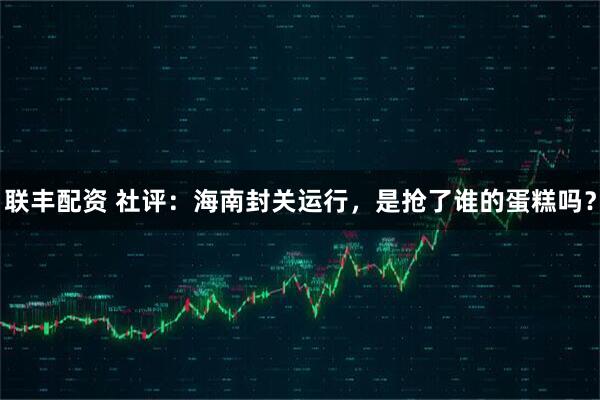 联丰配资 社评：海南封关运行，是抢了谁的蛋糕吗？