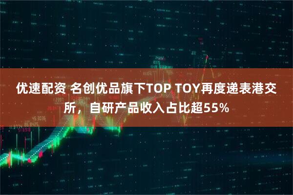 优速配资 名创优品旗下TOP TOY再度递表港交所，自研产品收入占比超55%