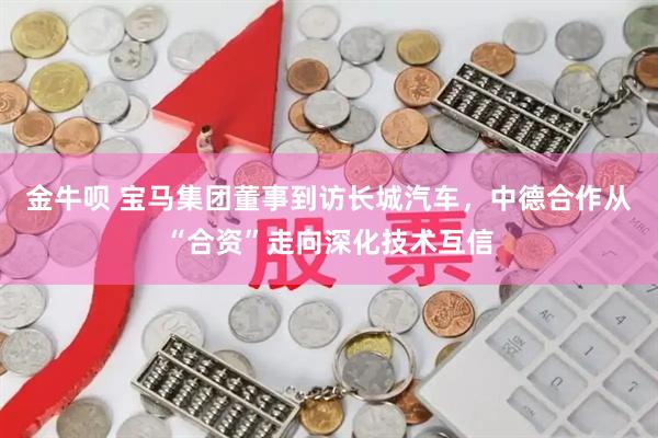 金牛呗 宝马集团董事到访长城汽车，中德合作从“合资”走向深化技术互信