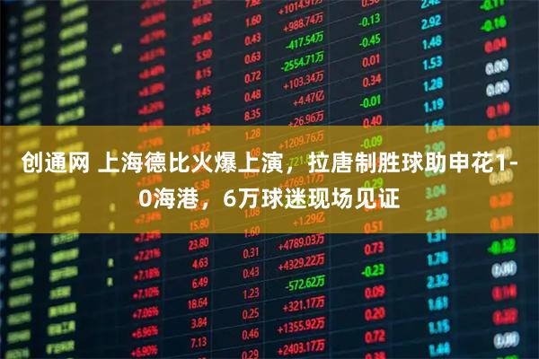 创通网 上海德比火爆上演，拉唐制胜球助申花1-0海港，6万球迷现场见证