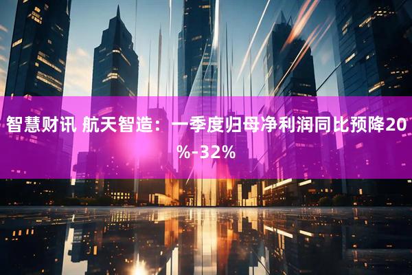 智慧财讯 航天智造：一季度归母净利润同比预降20%-32%