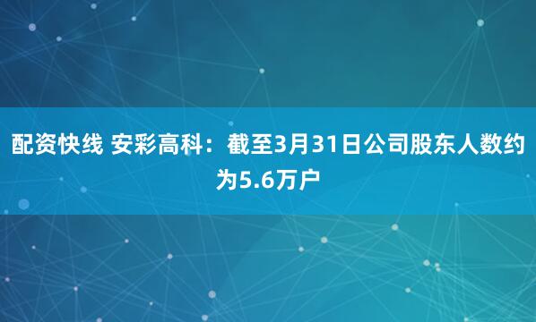 配资快线 安彩高科：截至3月31日公司股东人数约为5.6万户