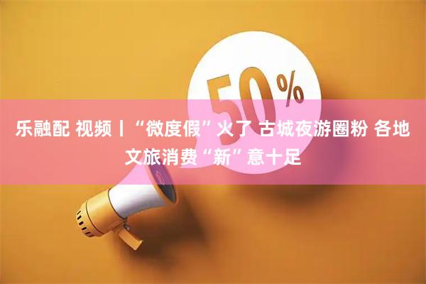 乐融配 视频丨“微度假”火了 古城夜游圈粉 各地文旅消费“新”意十足