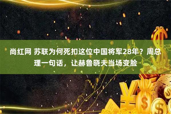 尚红网 苏联为何死扣这位中国将军28年？周总理一句话，让赫鲁晓夫当场变脸