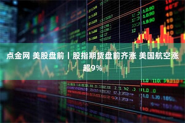 点金网 美股盘前丨股指期货盘前齐涨 美国航空涨超9%