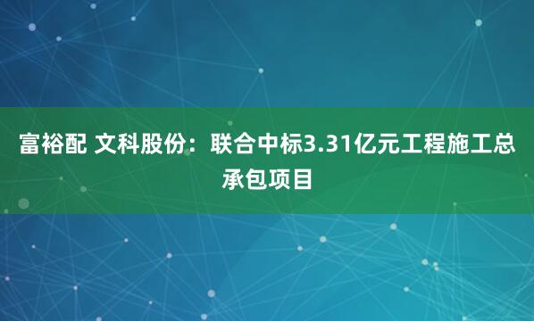 富裕配 文科股份：联合中标3.31亿元工程施工总承包项目