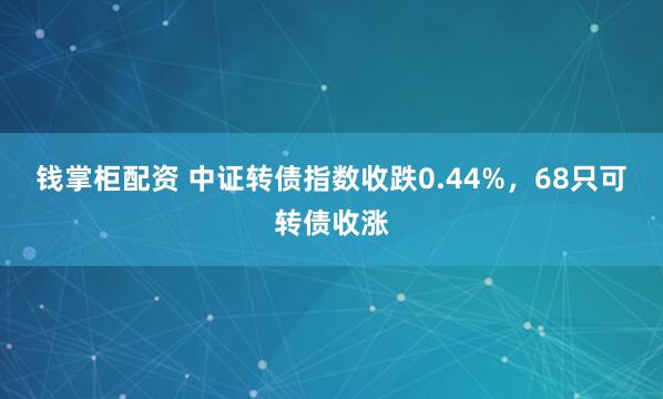 钱掌柜配资 中证转债指数收跌0.44%，68只可转债收涨
