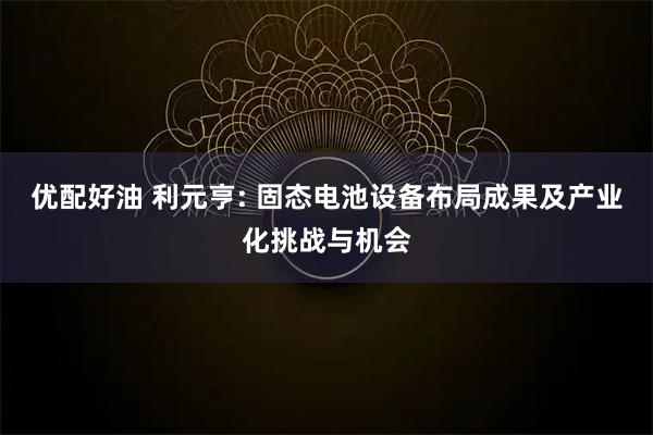 优配好油 利元亨: 固态电池设备布局成果及产业化挑战与机会