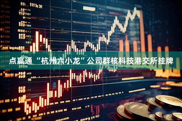 点赢通 “杭州六小龙”公司群核科技港交所挂牌