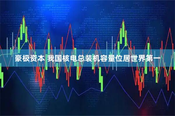 豪极资本 我国核电总装机容量位居世界第一