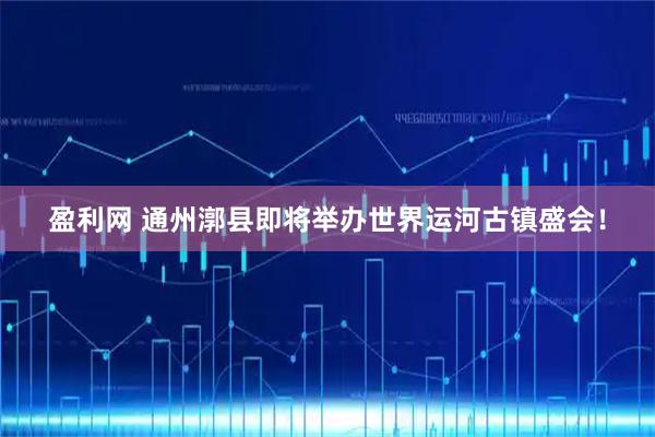 盈利网 通州漷县即将举办世界运河古镇盛会！