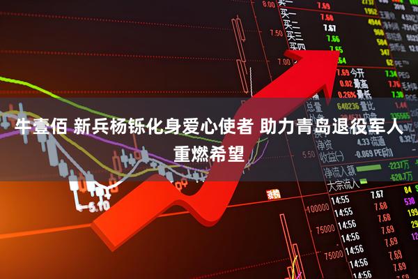 牛壹佰 新兵杨铄化身爱心使者 助力青岛退役军人重燃希望