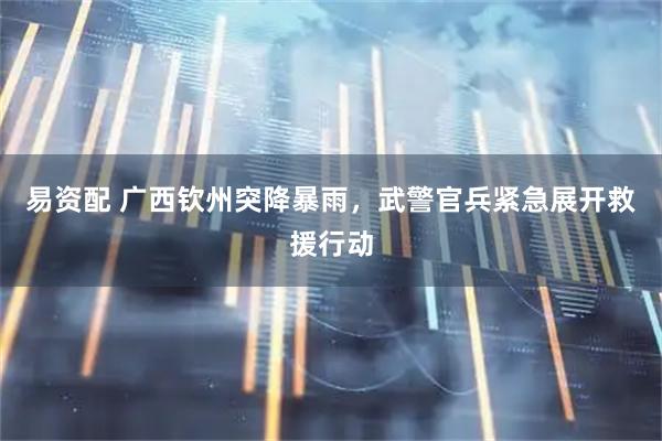 易资配 广西钦州突降暴雨，武警官兵紧急展开救援行动