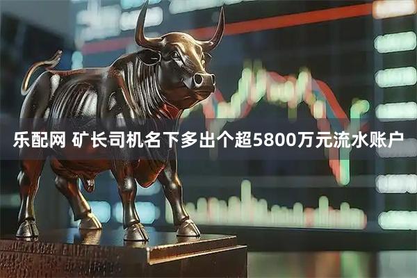 乐配网 矿长司机名下多出个超5800万元流水账户