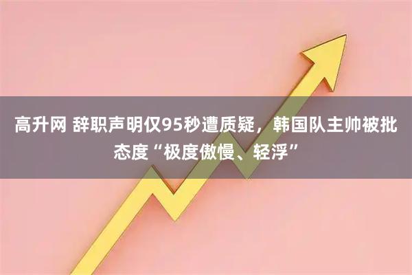 高升网 辞职声明仅95秒遭质疑，韩国队主帅被批态度“极度傲慢、轻浮”