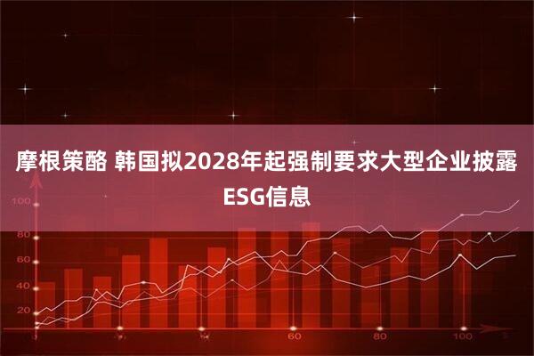 摩根策酪 韩国拟2028年起强制要求大型企业披露ESG信息