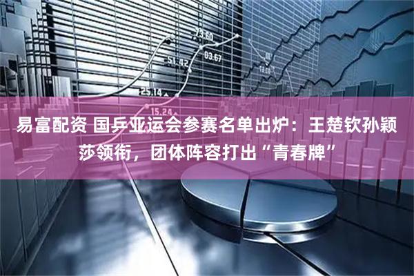 易富配资 国乒亚运会参赛名单出炉：王楚钦孙颖莎领衔，团体阵容打出“青春牌”