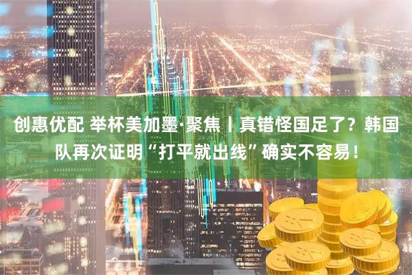 创惠优配 举杯美加墨·聚焦丨真错怪国足了?韩国队再次证明“打平就出线”确实不容易!