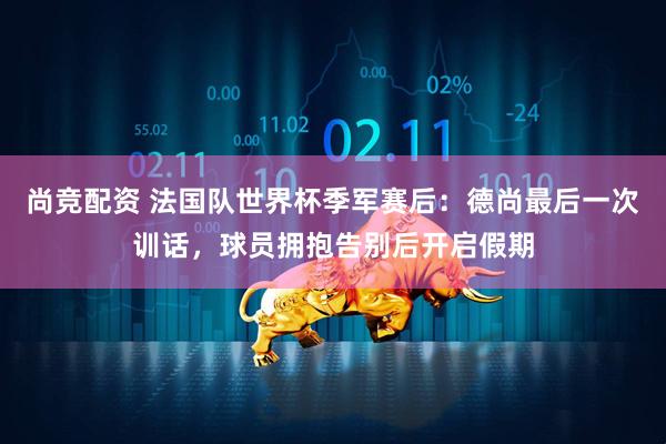 尚竞配资 法国队世界杯季军赛后:德尚最后一次训话,球员拥抱告别后开启假期
