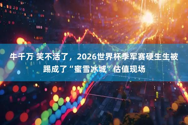 牛千万 笑不活了,2026世界杯季军赛硬生生被踢成了“蜜雪冰城”估值现场
