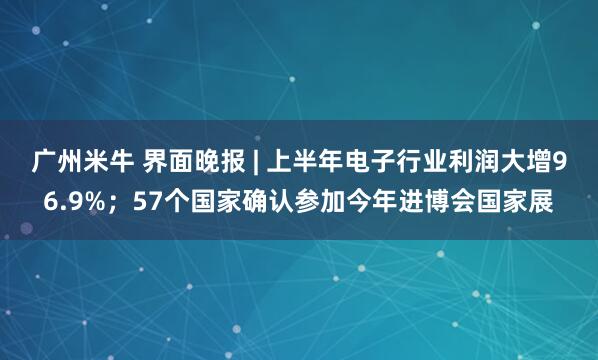 广州米牛 界面晚报 | 上半年电子行业利润大增96.9%；57个国家确认参加今年进博会国家展