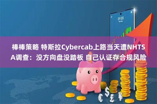 棒棒策略 特斯拉Cybercab上路当天遭NHTSA调查：没方向盘没踏板 自己认证存合规风险