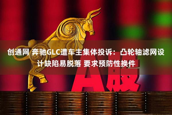 创通网 奔驰GLC遭车主集体投诉：凸轮轴滤网设计缺陷易脱落 要求预防性换件
