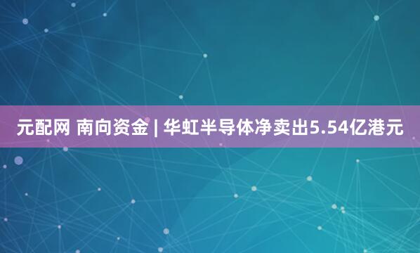 元配网 南向资金 | 华虹半导体净卖出5.54亿港元